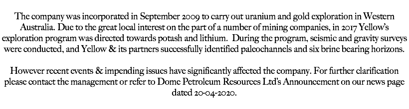  The company was incorporated in September 2009 to carry out uranium and gold exploration in Western Australia. Due to the great local interest on the part of a number of mining companies, in 2017 Yellow’s exploration program was directed towards potash and lithium. During the program, seismic and gravity surveys were conducted, and Yellow & its partners successfully identified paleochannels and six brine bearing horizons. However recent events & impending issues have significantly affected the company. For further clarification please contact the management or refer to Dome Petroleum Resources Ltd’s Announcement on our news page dated 20-04-2020. 